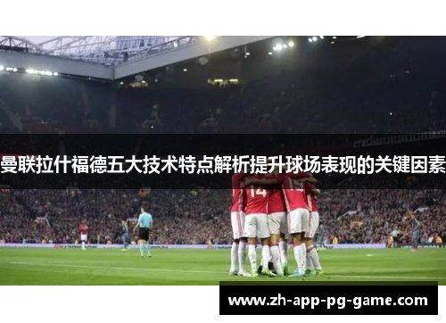 曼联拉什福德五大技术特点解析提升球场表现的关键因素