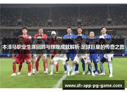 本泽马职业生涯回顾与辉煌成就解析 足球巨星的传奇之路