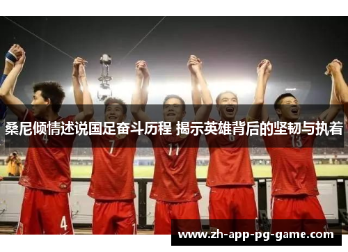 桑尼倾情述说国足奋斗历程 揭示英雄背后的坚韧与执着