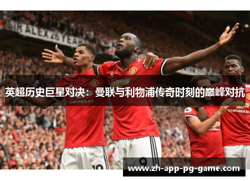 英超历史巨星对决：曼联与利物浦传奇时刻的巅峰对抗